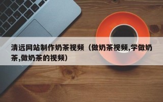 谷城清远网站制作奶茶视频（做奶茶视频,学做奶茶,做奶茶的视频）