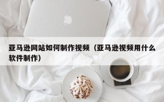 谷城亚马逊网站如何制作视频（亚马逊视频用什么软件制作）